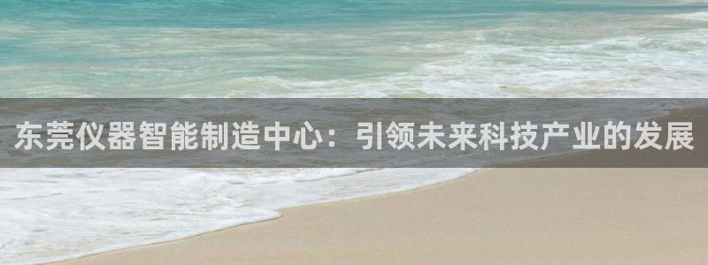 天宏娱乐总店电话号码：东莞仪器智能制造中心：引领未来科技产业