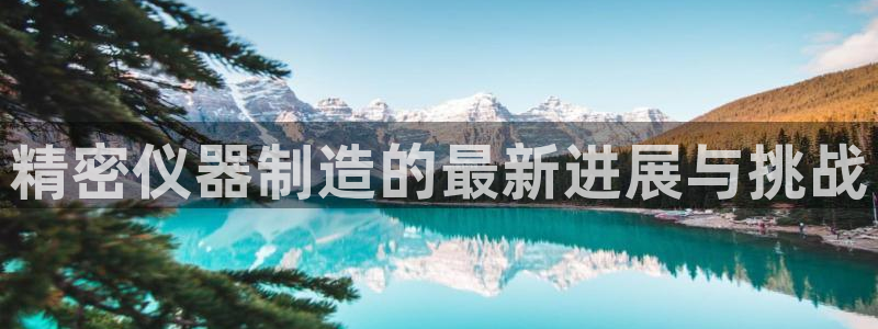 天宏娱乐小号官网下载：精密仪器制造的最新进展与挑战