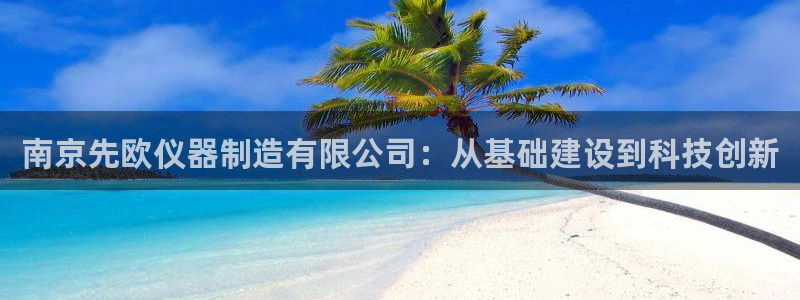 天宏娱乐团购：南京先欧仪器制造有限公司：从基础建设到科技创新