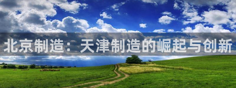 天宏娱乐大叔团队介绍视频：北京制造：天津制造的崛起与创新