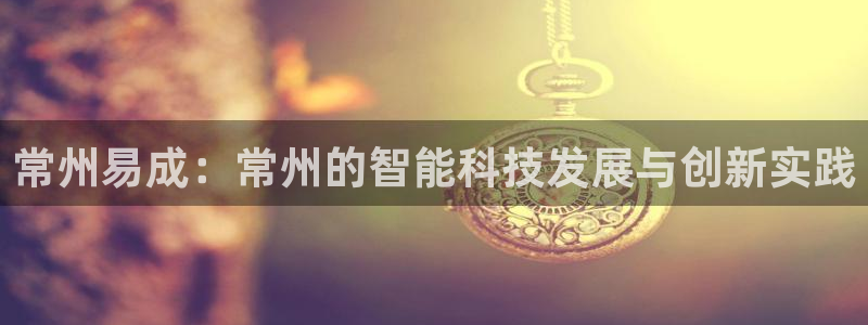 天宏娱乐app平台怎么下载：常州易成：常州的智能科技发展与创