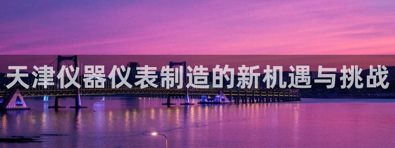 天宏娱乐app 下载：天津仪器仪表制造的新机遇与挑战