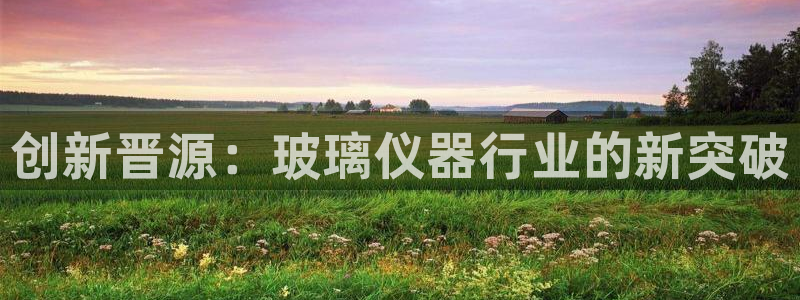 天宏娱乐招商主管：创新晋源：玻璃仪器行业的新突破