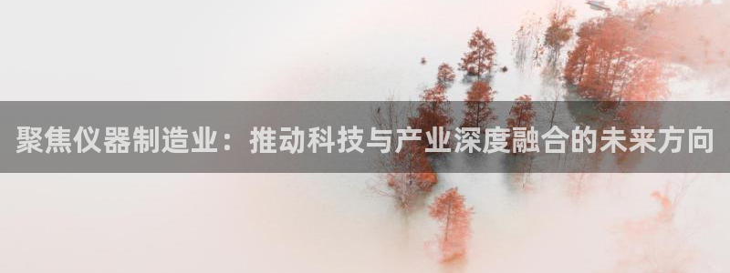 天宏娱乐董事长简介：聚焦仪器制造业：推动科技与产业深度融合的